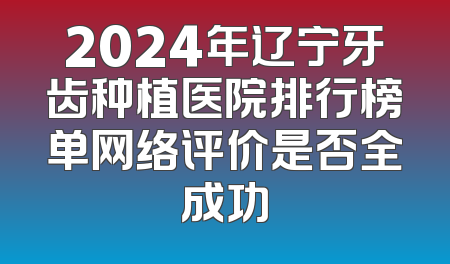 2024年辽宁牙齿种植医院排行榜单网络评价是否全成功