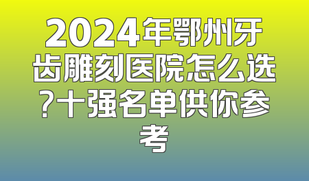 2024年鄂州牙齿雕刻医院怎么选？十强名单供你参考