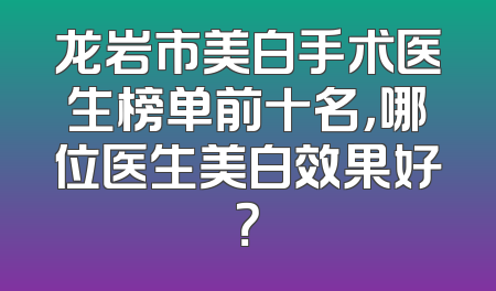 龙岩市美白手术医生榜单前十名，哪位医生美白效果好？