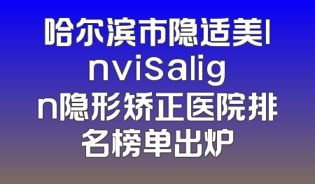 哈尔滨市隐适美lnvisalign隐形矫正医院排名榜单出炉