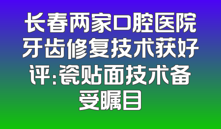 长春两家口腔医院牙齿修复技术获好评：瓷贴面技术备受瞩目