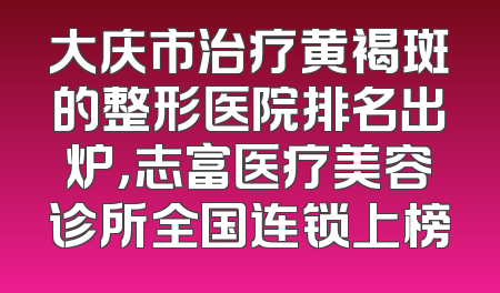 大庆市治疗黄褐斑的整形医院排名出炉，志富医疗美容诊所全国连锁上榜