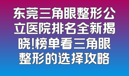 东莞三角眼整形公立医院排名全新揭晓！榜单看三角眼整形的选择攻略