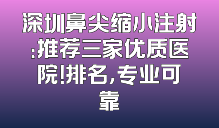 深圳鼻尖缩小注射：推荐三家优质医院！排名，专业可靠