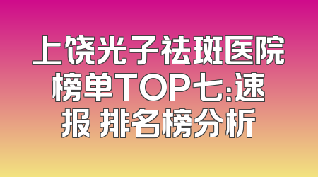 上饶光子祛斑医院榜单TOP七：速报 排名榜分析