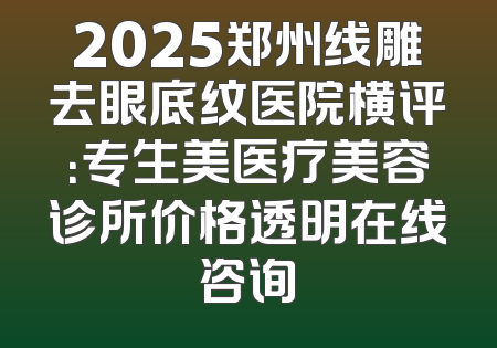 2025郑州线雕去眼底纹医院横评：专生美医疗美容诊所价格透明在线咨询