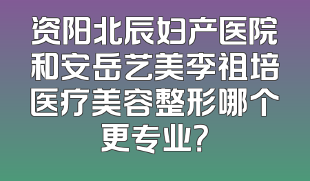资阳北辰妇产医院和安岳艺美李祖培医疗美容整形哪个更专业？