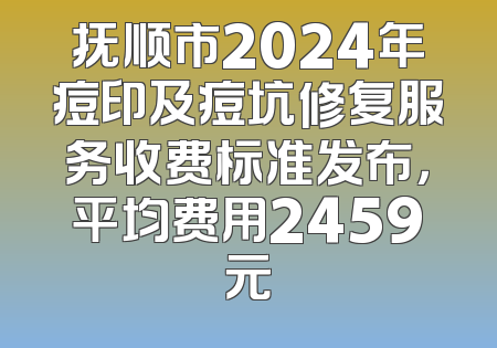 抚顺市2024年痘印及痘坑修复服务收费标准发布，平均费用2459元