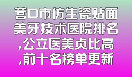 营口市仿生瓷贴面美牙技术医院排名，公立医美占比高，前十名榜单更新