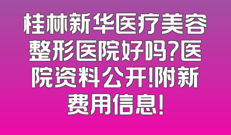 桂林新华医疗美容整形医院好吗？医院资料公开！附新费用信息！