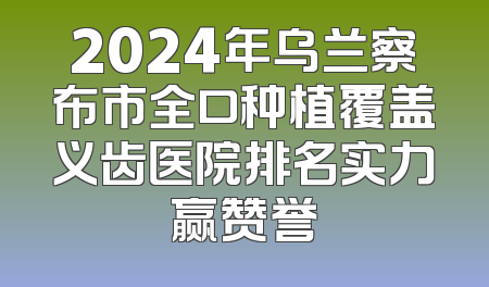 2024年乌兰察布市全口种植覆盖义齿医院排名实力赢赞誉