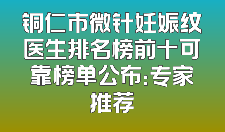 铜仁市微针妊娠纹医生排名榜前十可靠榜单公布：专家推荐