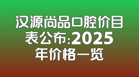 汉源尚品口腔价目表公布：2025年价格一览