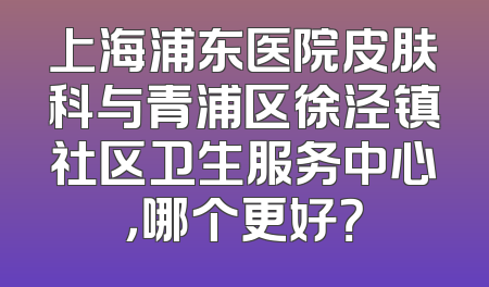 上海浦东医院皮肤科与青浦区徐泾镇社区卫生服务中心，哪个更好？