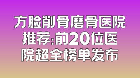 方脸削骨磨骨医院推荐：前20位医院超全榜单发布