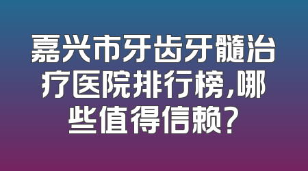 嘉兴市牙齿牙髓治疗医院排行榜，哪些值得信赖？