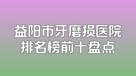 益阳市牙磨损医院排名榜前十盘点