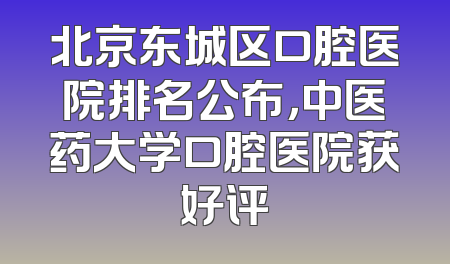 北京东城区口腔医院排名公布，中医药大学口腔医院获好评