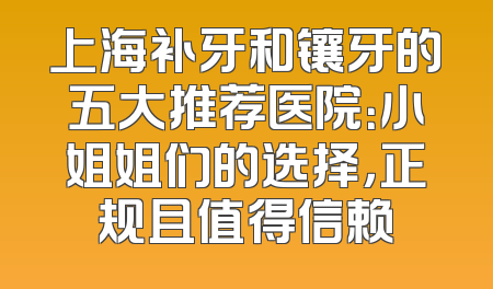 上海补牙和镶牙的五大推荐医院：小姐姐们的选择，正规且值得信赖