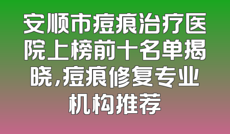 安顺市痘痕治疗医院上榜前十名单揭晓，痘痕修复专业机构推荐
