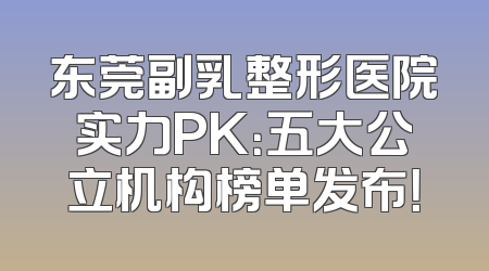 东莞副乳整形医院实力PK：五大公立机构榜单发布！
