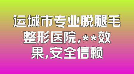 运城市专业脱腿毛整形医院，**效果，安全信赖