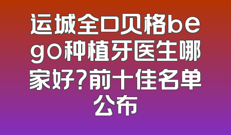 运城全口贝格bego种植牙医生哪家好？前十佳名单公布