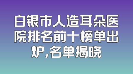 白银市人造耳朵医院排名前十榜单出炉，名单揭晓