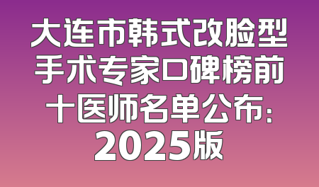 大连市韩式改脸型手术专家口碑榜前十医师名单公布：2025版