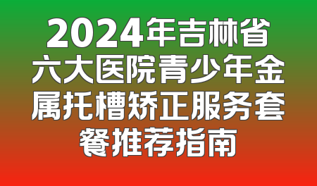 2024年吉林省六大医院青少年金属托槽矫正服务套餐推荐指南