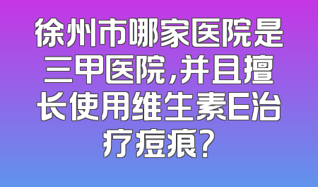 徐州市哪家医院是三甲医院，并且擅长使用维生素E治疗痘痕？