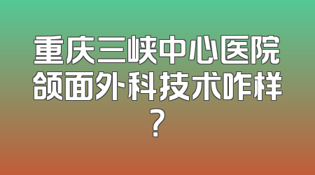 重庆三峡中心医院颌面外科技术咋样？