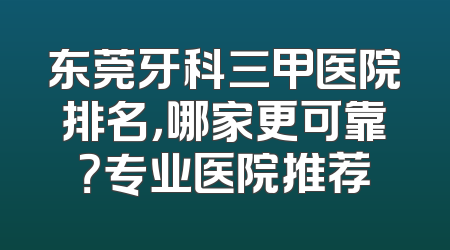 东莞牙科三甲医院排名，哪家更可靠？专业医院推荐