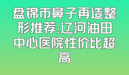 盘锦市鼻子再造整形推荐：辽河油田中心医院性价比超高