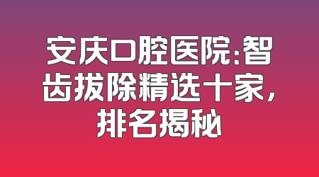 安庆口腔医院：智齿拔除精选十家，排名揭秘