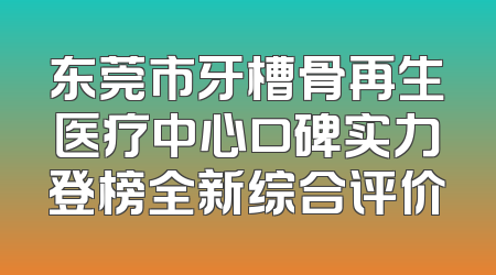东莞市牙槽骨再生医疗中心口碑实力登榜全新综合评价