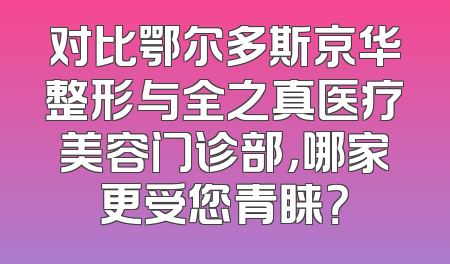 对比鄂尔多斯京华整形与全之真医疗美容门诊部，哪家更受您青睐？