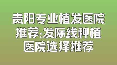 贵阳专业植发医院推荐：发际线种植医院选择推荐