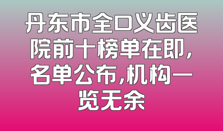 丹东市全口义齿医院前十榜单在即，名单公布，机构一览无余