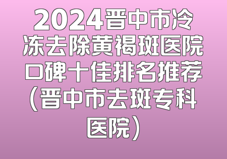 2024晋中市冷冻去除黄褐斑医院口碑十佳排名推荐(晋中市去斑专科医院)