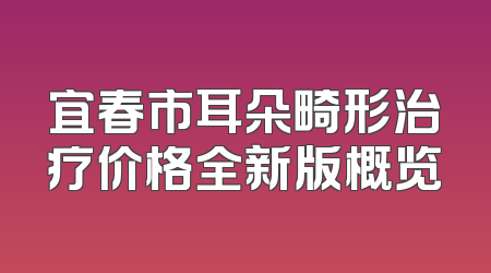 宜春市耳朵畸形治疗价格全新版概览