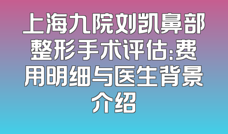 上海九院刘凯鼻部整形手术评估：费用明细与医生背景介绍