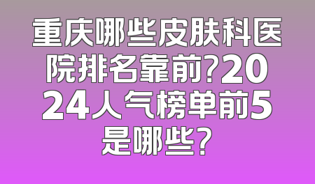重庆哪些皮肤科医院排名靠前？2024人气榜单前5是哪些？