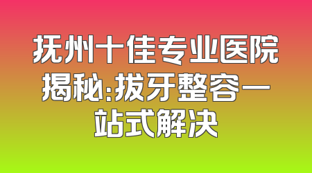 抚州十佳专业医院揭秘：拔牙整容一站式解决