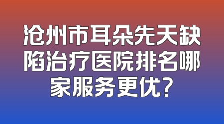 沧州市耳朵先天缺陷治疗医院排名哪家服务更优？
