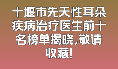 十堰市先天性耳朵疾病治疗医生前十名榜单揭晓，敬请收藏！