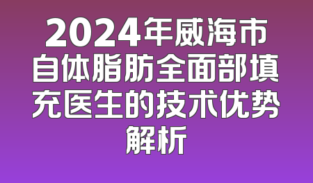 2024年威海市自体脂肪全面部填充医生的技术优势解析