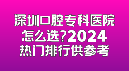 深圳口腔专科医院怎么选？2024热门排行供参考