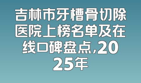 吉林市牙槽骨切除医院上榜名单及在线口碑盘点，2025年