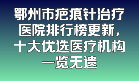 鄂州市疤痕针治疗医院排行榜更新，十大优选医疗机构一览无遗